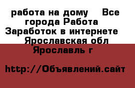 работа на дому  - Все города Работа » Заработок в интернете   . Ярославская обл.,Ярославль г.